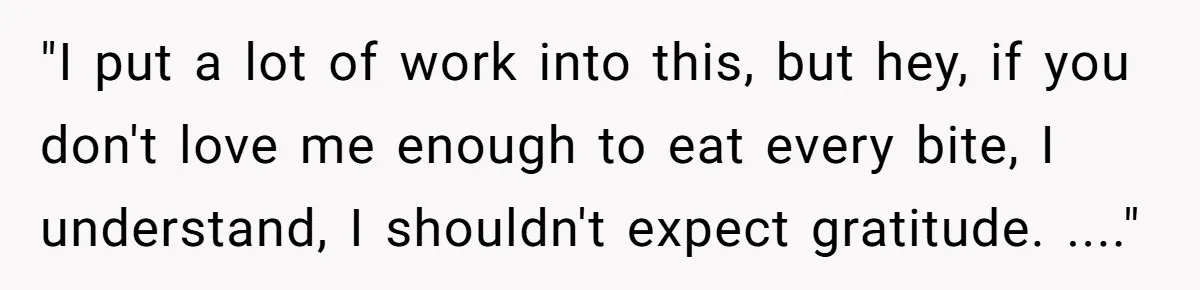 "I put a lot of work into this, but hey, if you don't love me enough to eat every bite, I understand, I shouldn't expect gratitude. ...."