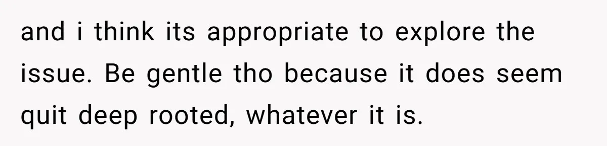 and i think its appropriate to explore the issue. Be gentle tho because it does seem quit deep rooted, whatever it is.