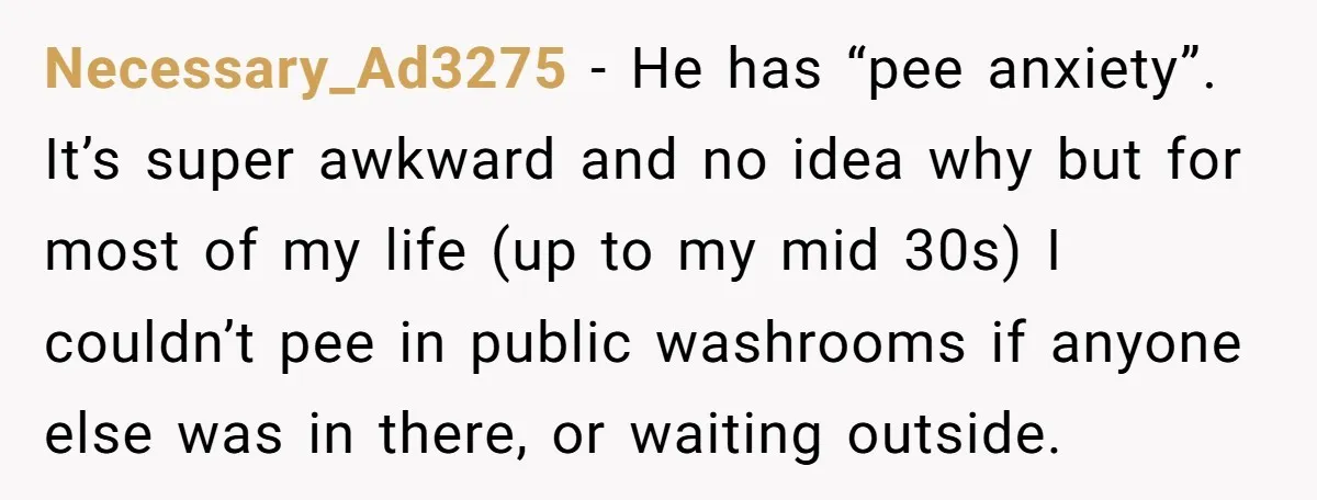 Necessary_Ad3275 − He has “pee anxiety”. It’s super awkward and no idea why but for most of my life (up to my mid 30s) I couldn’t pee in public washrooms...