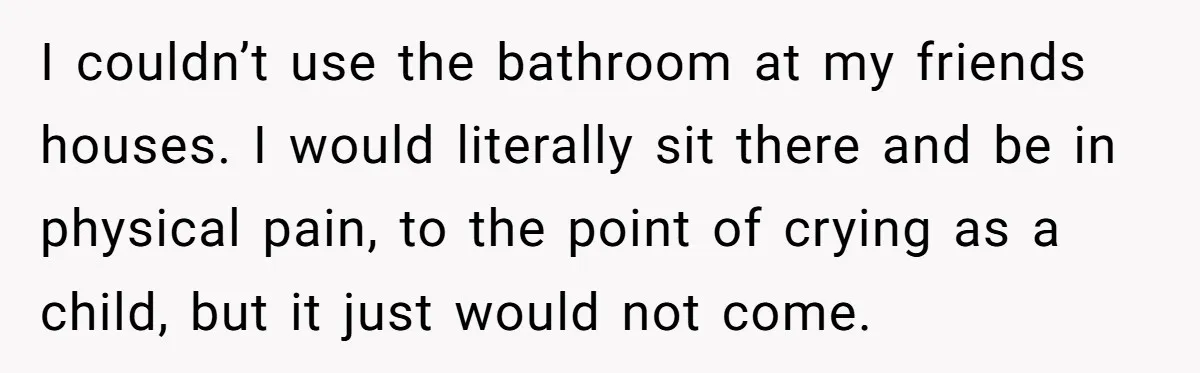 I couldn’t use the bathroom at my friends houses. I would literally sit there and be in physical pain, to the point of crying as a child, but it just...