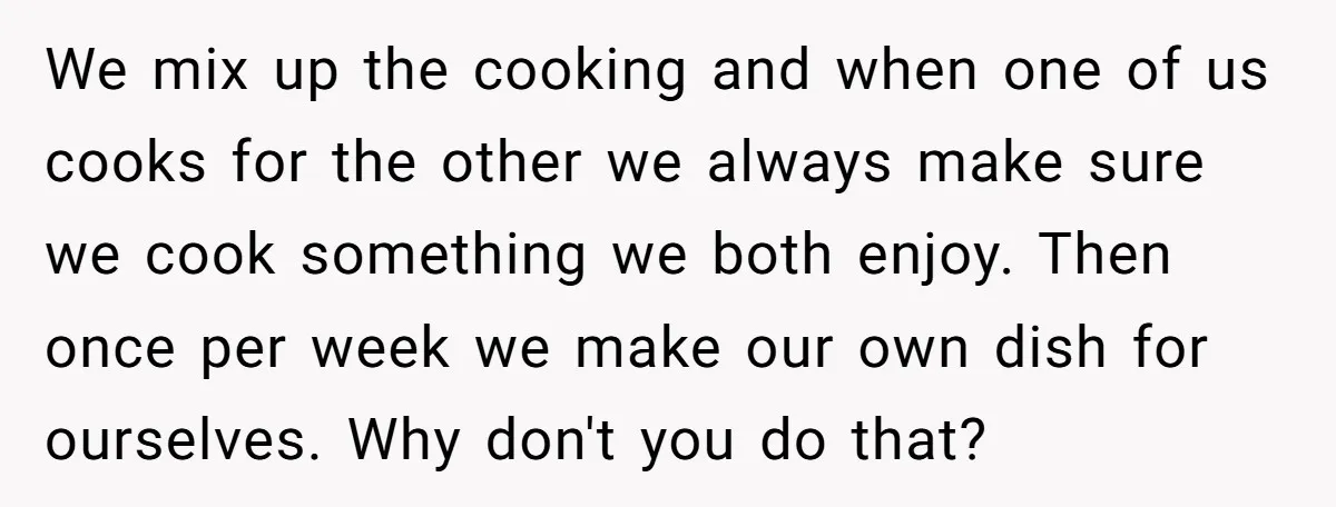 We mix up the cooking and when one of us cooks for the other we always make sure we cook something we both enjoy. Then once per week we make...