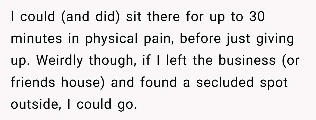 I could (and did) sit there for up to 30 minutes in physical pain, before just giving up. Weirdly though, if I left the business (or friends house) and found...