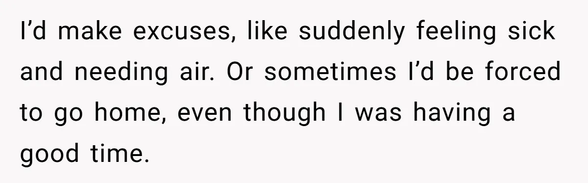 I’d make excuses, like suddenly feeling sick and needing air. Or sometimes I’d be forced to go home, even though I was having a good time.