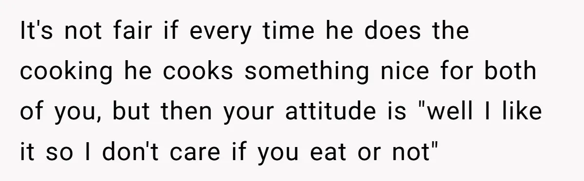 It's not fair if every time he does the cooking he cooks something nice for both of you, but then your attitude is "well I like it so I don't...