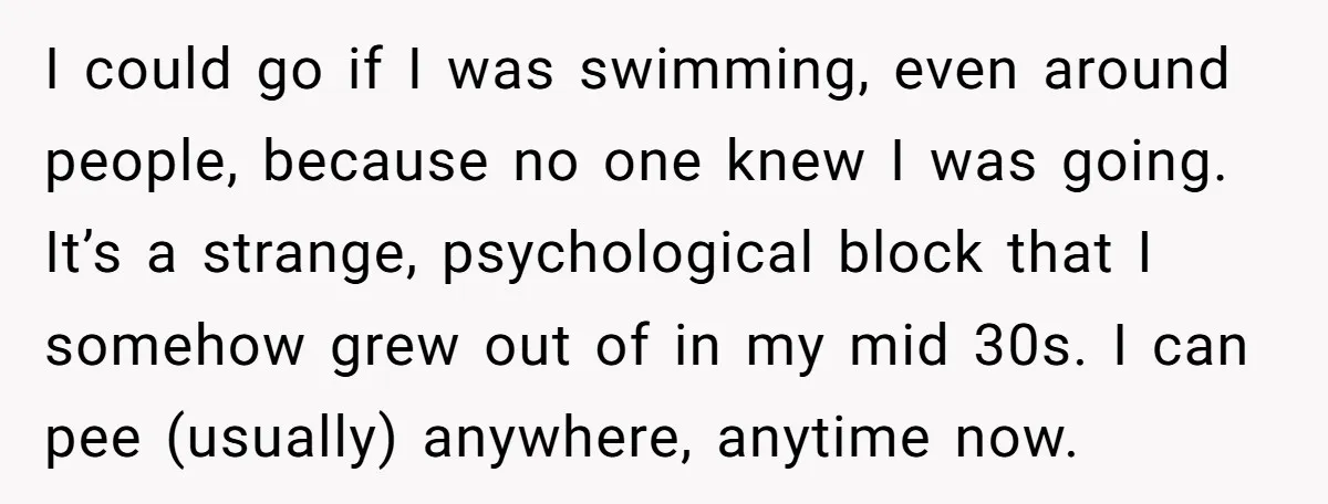 I could go if I was swimming, even around people, because no one knew I was going. It’s a strange, psychological block that I somehow grew out of in my...