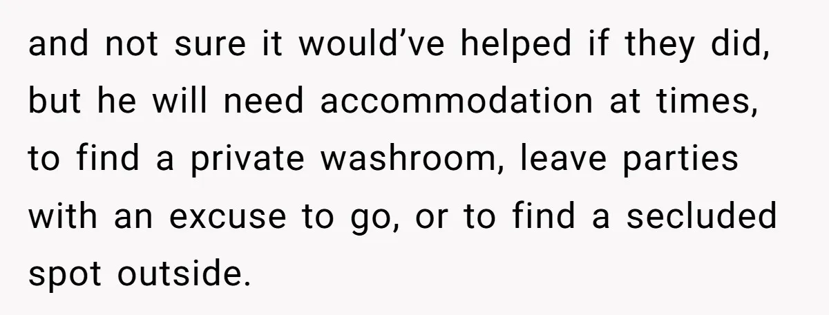 and not sure it would’ve helped if they did, but he will need accommodation at times, to find a private washroom, leave parties with an excuse to go, or to...