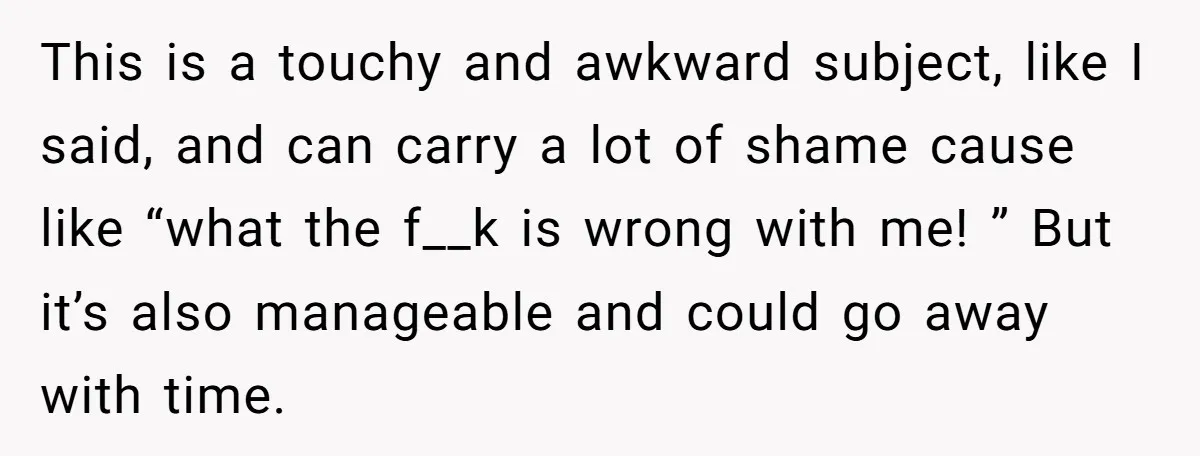 This is a touchy and awkward subject, like I said, and can carry a lot of shame cause like “what the f__k is wrong with me! ” But it’s also...
