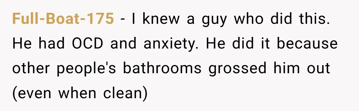 Full-Boat-175 − I knew a guy who did this. He had OCD and anxiety. He did it because other people's bathrooms grossed him out (even when clean)
