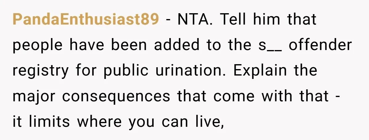 PandaEnthusiast89 − NTA. Tell him that people have been added to the s__ offender registry for public urination. Explain the major consequences that come with that - it limits where...