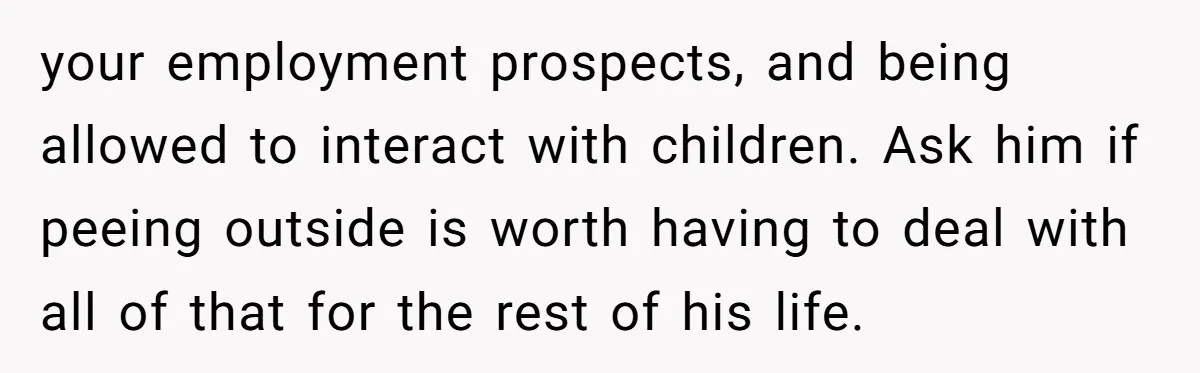 your employment prospects, and being allowed to interact with children. Ask him if peeing outside is worth having to deal with all of that for the rest of his life.