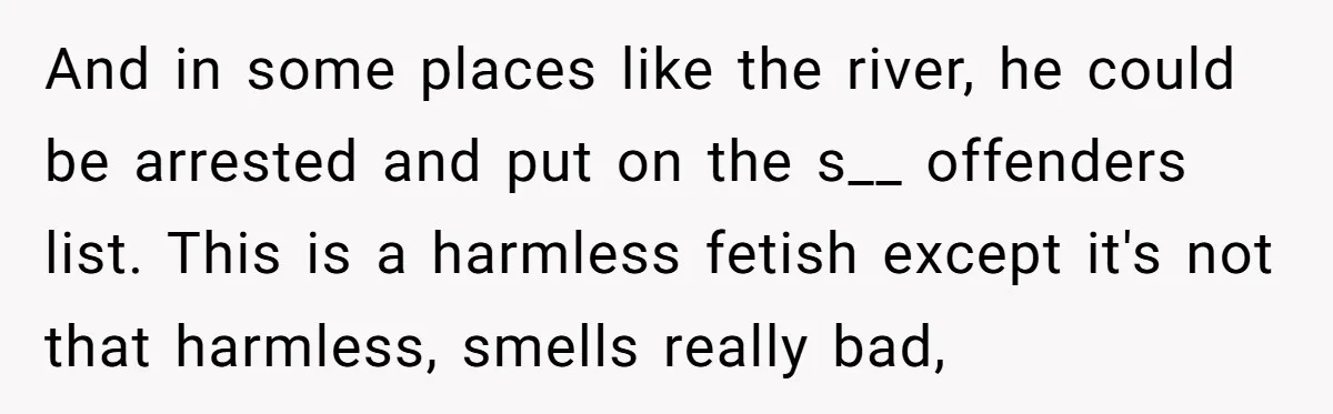 And in some places like the river, he could be arrested and put on the s__ offenders list. This is a harmless fetish except it's not that harmless, smells really...