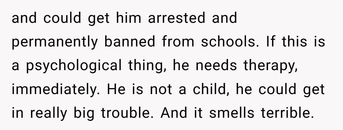 and could get him arrested and permanently banned from schools. If this is a psychological thing, he needs therapy, immediately. He is not a child, he could get in really...