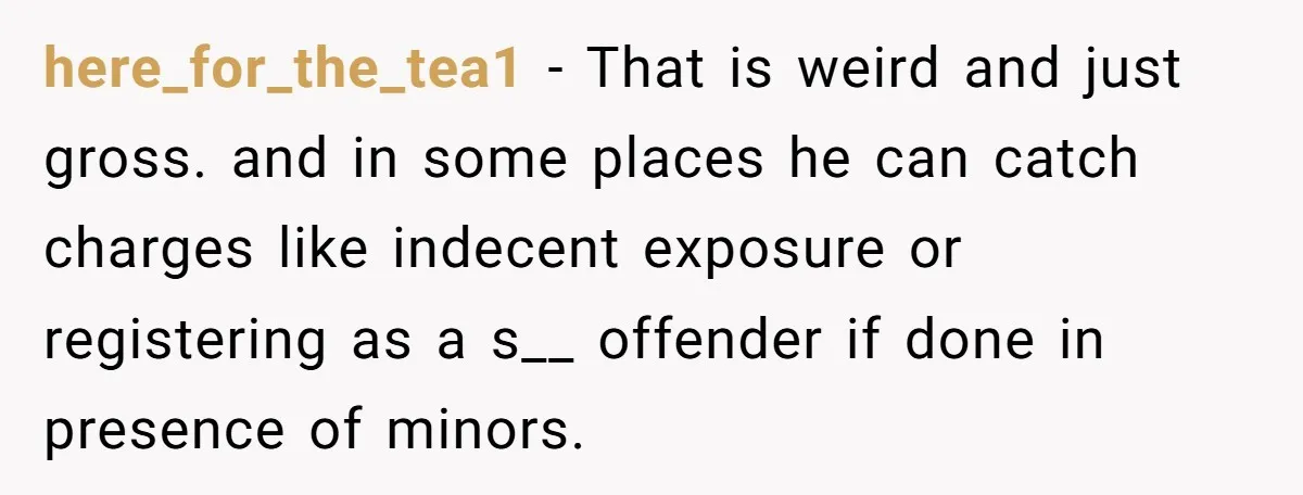 here_for_the_tea1 − That is weird and just gross. and in some places he can catch charges like indecent exposure or registering as a s__ offender if done in presence of...