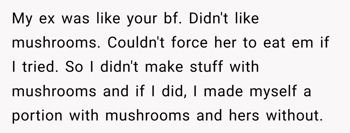 My ex was like your bf. Didn't like mushrooms. Couldn't force her to eat em if I tried. So I didn't make stuff with mushrooms and if I did, I...