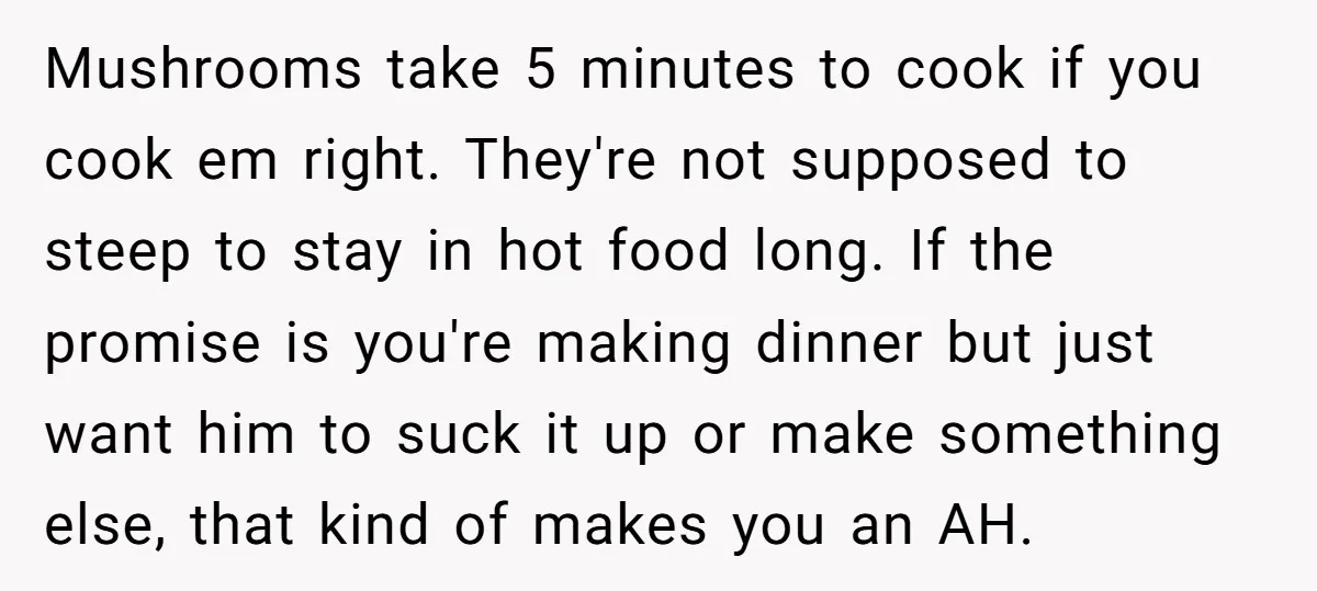 Mushrooms take 5 minutes to cook if you cook em right. They're not supposed to steep to stay in hot food long. If the promise is you're making dinner but...