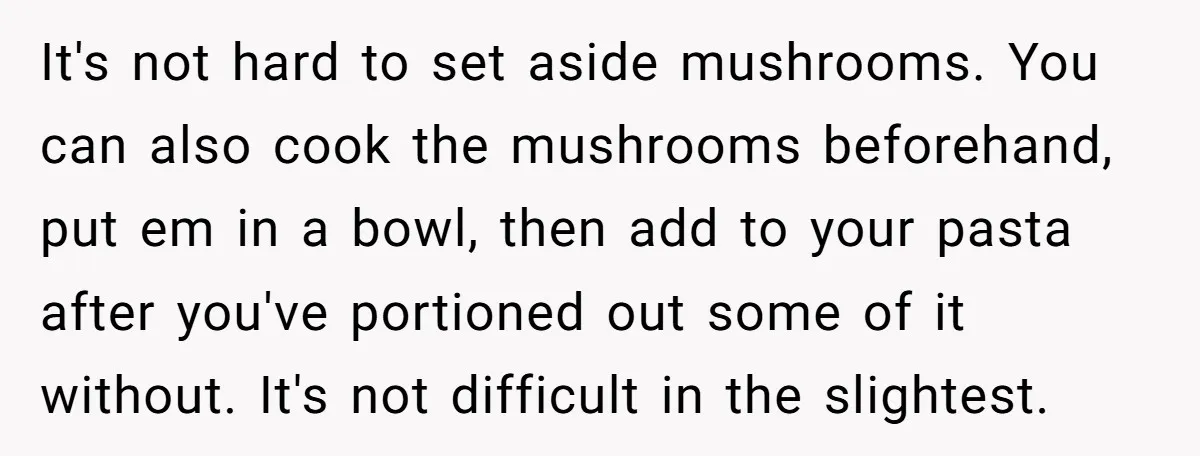 It's not hard to set aside mushrooms. You can also cook the mushrooms beforehand, put em in a bowl, then add to your pasta after you've portioned out some of...