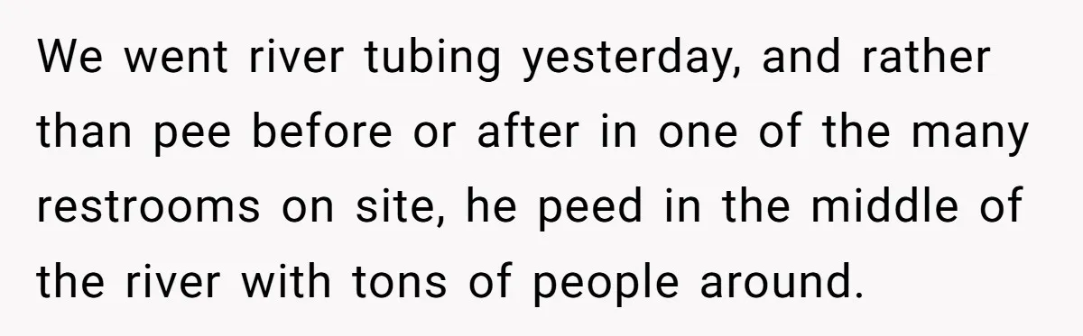 We went river tubing yesterday, and rather than pee before or after in one of the many restrooms on site, he peed in the middle of the river with tons...