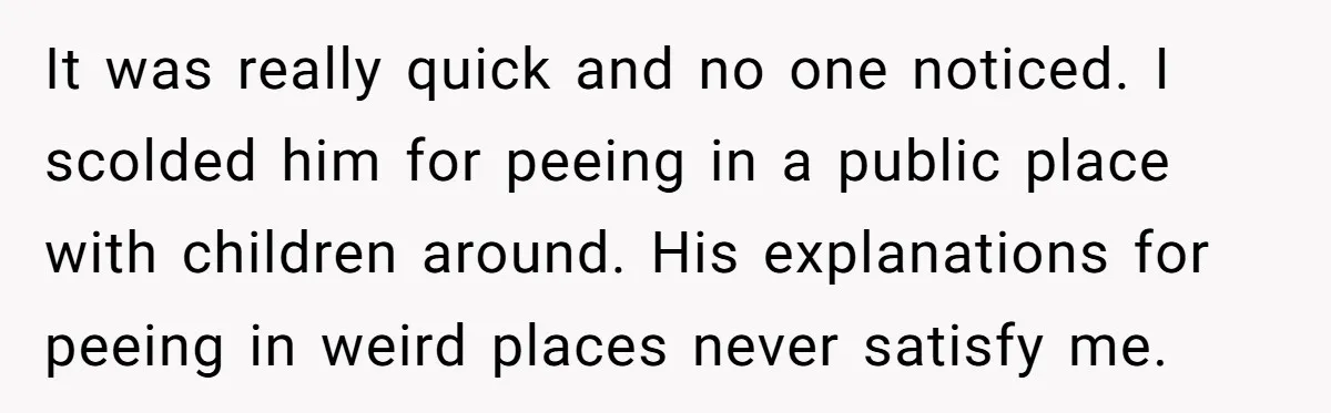 It was really quick and no one noticed. I scolded him for peeing in a public place with children around. His explanations for peeing in weird places never satisfy me.