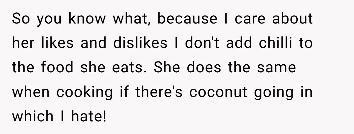 So you know what, because I care about her likes and dislikes I don't add chilli to the food she eats. She does the same when cooking if there's coconut...