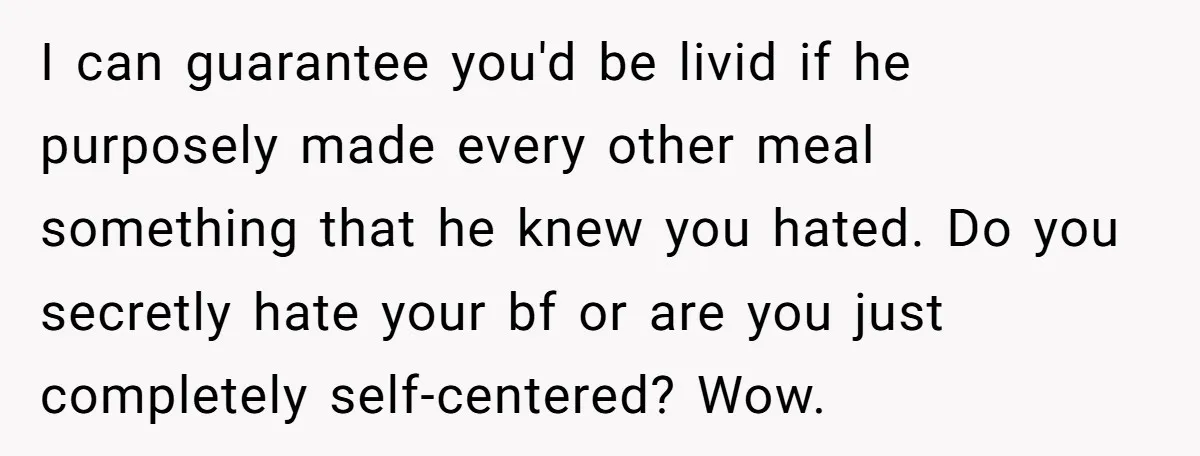 I can guarantee you'd be livid if he purposely made every other meal something that he knew you hated. Do you secretly hate your bf or are you just completely...