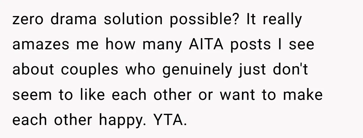 zero drama solution possible? It really amazes me how many AITA posts I see about couples who genuinely just don't seem to like each other or want to make each...