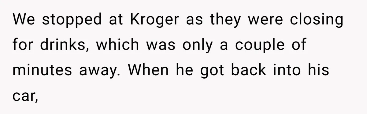 We stopped at Kroger as they were closing for drinks, which was only a couple of minutes away. When he got back into his car,