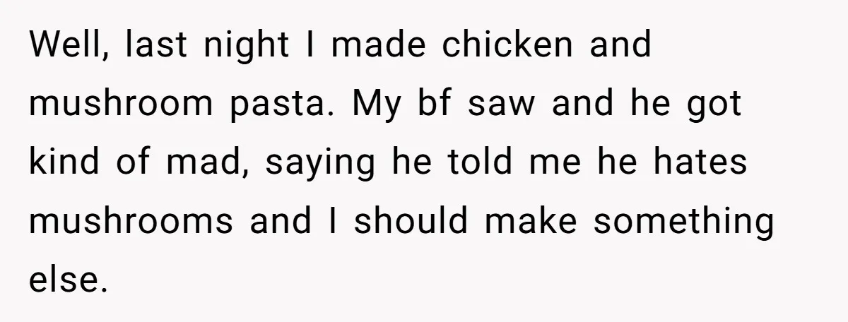 Well, last night I made chicken and mushroom pasta. My bf saw and he got kind of mad, saying he told me he hates mushrooms and I should make something...