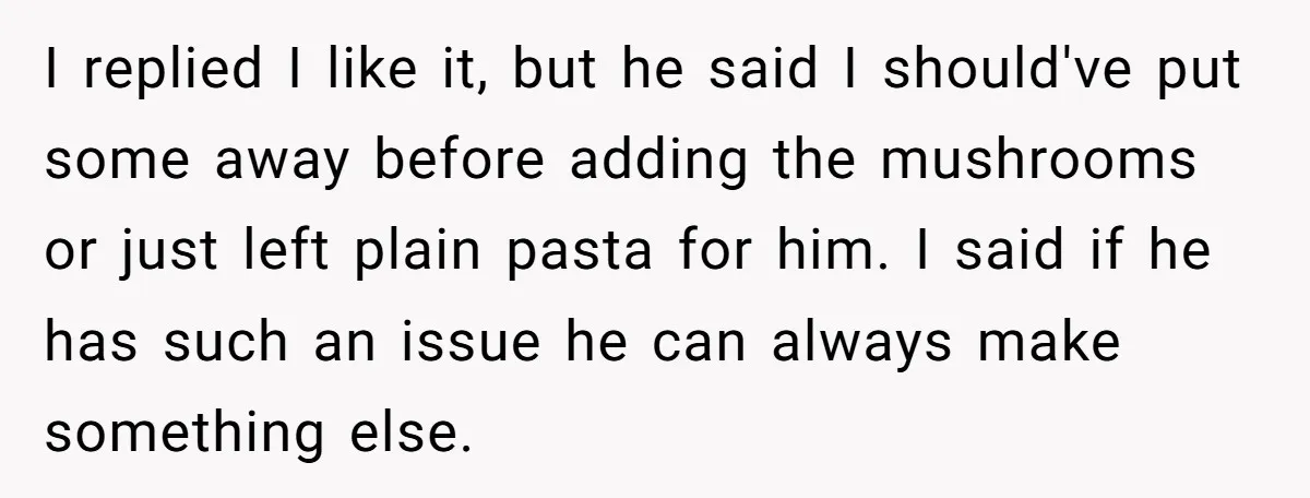 I replied I like it, but he said I should've put some away before adding the mushrooms or just left plain pasta for him. I said if he has such...