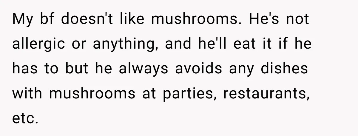 My bf doesn't like mushrooms. He's not allergic or anything, and he'll eat it if he has to but he always avoids any dishes with mushrooms at parties, restaurants, etc.