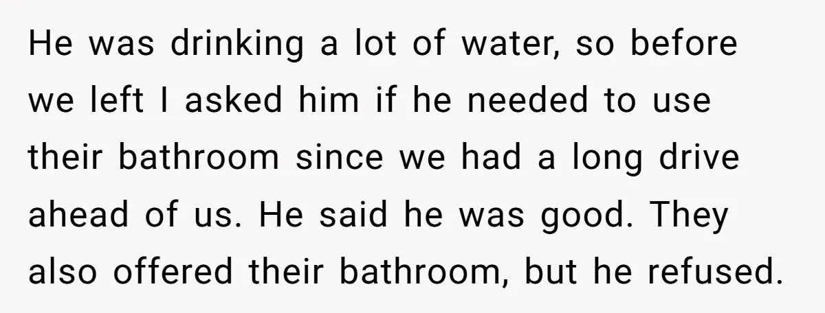 He was drinking a lot of water, so before we left I asked him if he needed to use their bathroom since we had a long drive ahead of us....