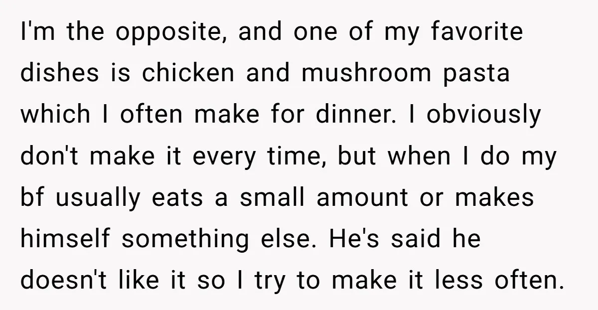 I'm the opposite, and one of my favorite dishes is chicken and mushroom pasta which I often make for dinner. I obviously don't make it every time, but when I...