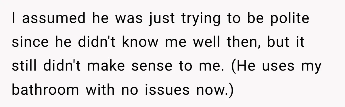 I assumed he was just trying to be polite since he didn't know me well then, but it still didn't make sense to me. (He uses my bathroom with no...