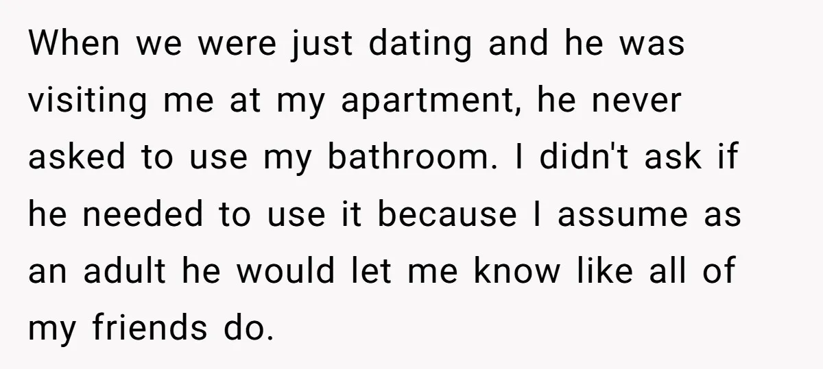 When we were just dating and he was visiting me at my apartment, he never asked to use my bathroom. I didn't ask if he needed to use it because...