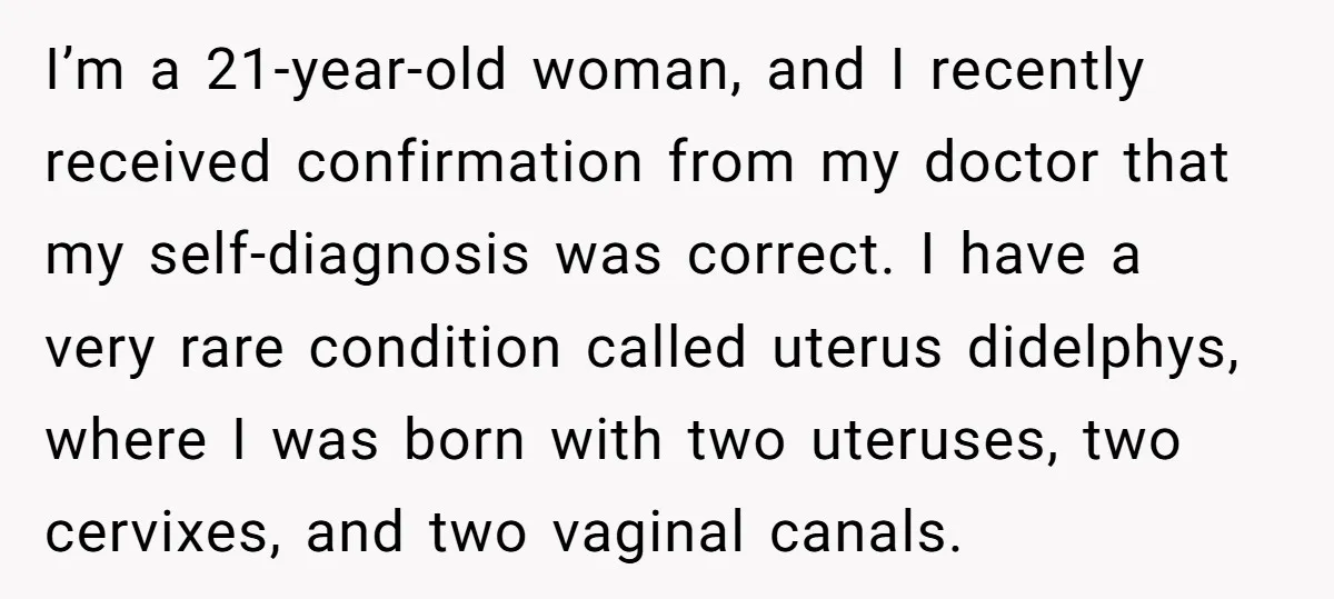 I’m a 21-year-old woman, and I recently received confirmation from my doctor that my self-diagnosis was correct. I have a very rare condition called uterus didelphys, where I was born...