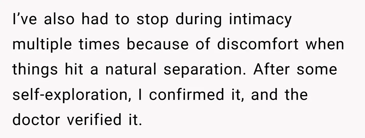 I’ve also had to stop during intimacy multiple times because of discomfort when things hit a natural separation. After some self-exploration, I confirmed it, and the doctor verified it.