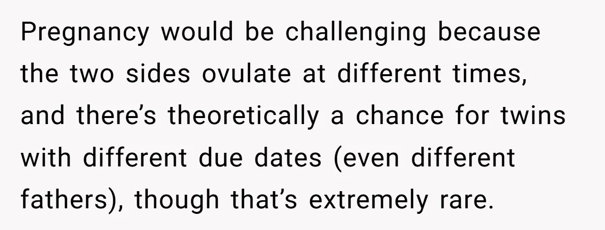 Pregnancy would be challenging because the two sides ovulate at different times, and there’s theoretically a chance for twins with different due dates (even different fathers), though that’s extremely rare.