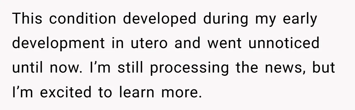 This condition developed during my early development in utero and went unnoticed until now. I’m still processing the news, but I’m excited to learn more.