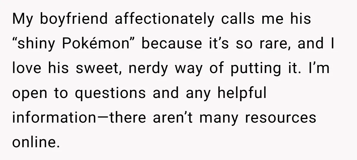 My boyfriend affectionately calls me his “shiny Pokémon” because it’s so rare, and I love his sweet, nerdy way of putting it. I’m open to questions and any helpful information—there...