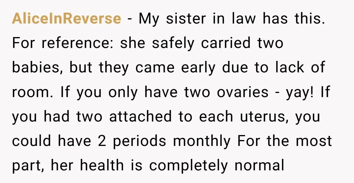 AliceInReverse − My sister in law has this. For reference: she safely carried two babies, but they came early due to lack of room. If you only have two ovaries...