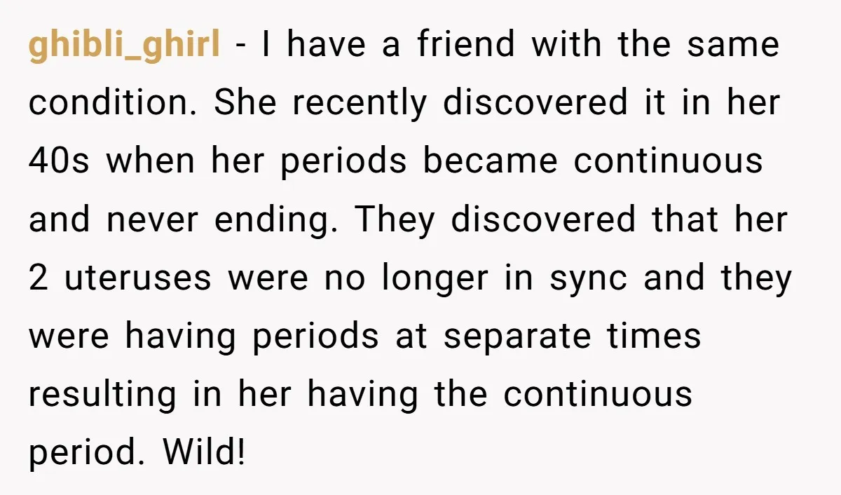 ghibli_ghirl − I have a friend with the same condition. She recently discovered it in her 40s when her periods became continuous and never ending. They discovered that her 2...