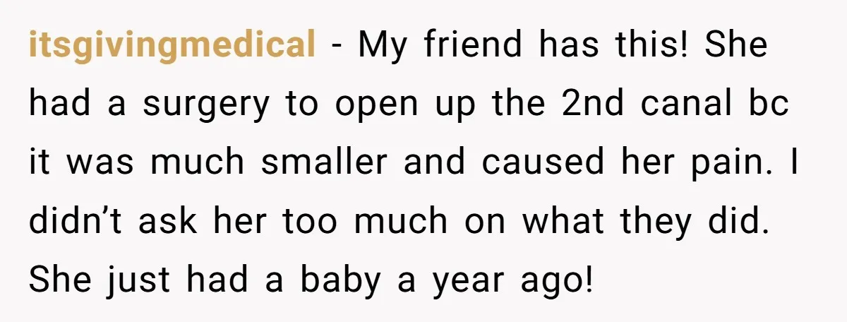 itsgivingmedical − My friend has this! She had a surgery to open up the 2nd canal bc it was much smaller and caused her pain. I didn’t ask her too...