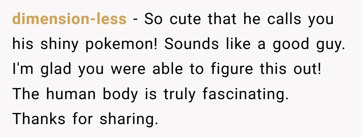 dimension-less − So cute that he calls you his shiny pokemon! Sounds like a good guy. I'm glad you were able to figure this out! The human body is truly...