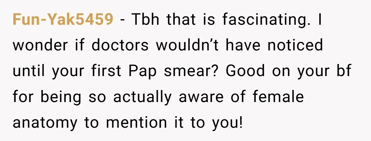 Fun-Yak5459 − Tbh that is fascinating. I wonder if doctors wouldn’t have noticed until your first Pap smear? Good on your bf for being so actually aware of female anatomy...