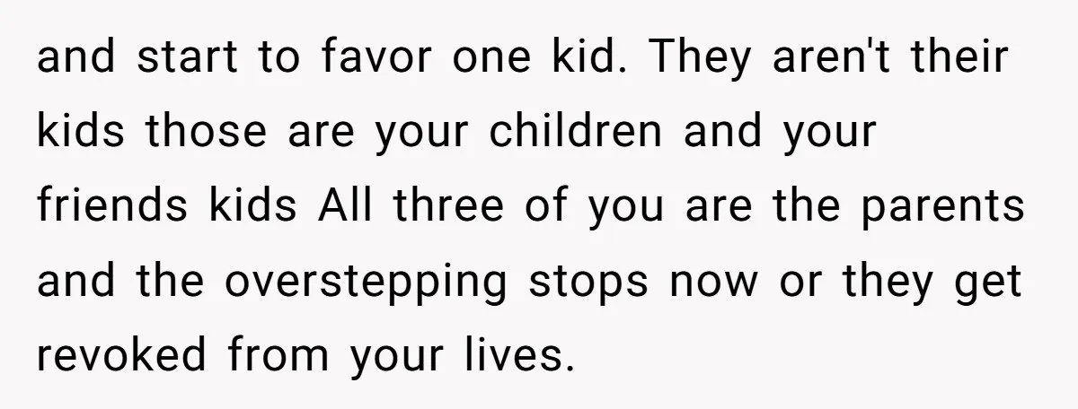 and start to favor one kid. They aren't their kids those are your children and your friends kids All three of you are the parents and the overstepping stops now...
