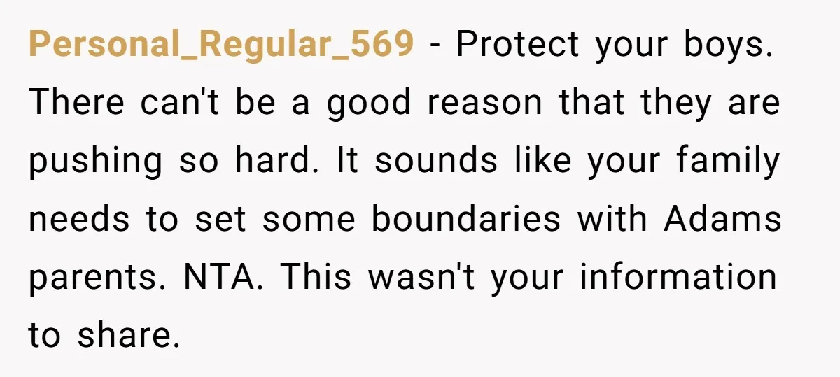 Personal_Regular_569 - Protect your boys. There can't be a good reason that they are pushing so hard. It sounds like your family needs to set some boundaries with Adams parents....