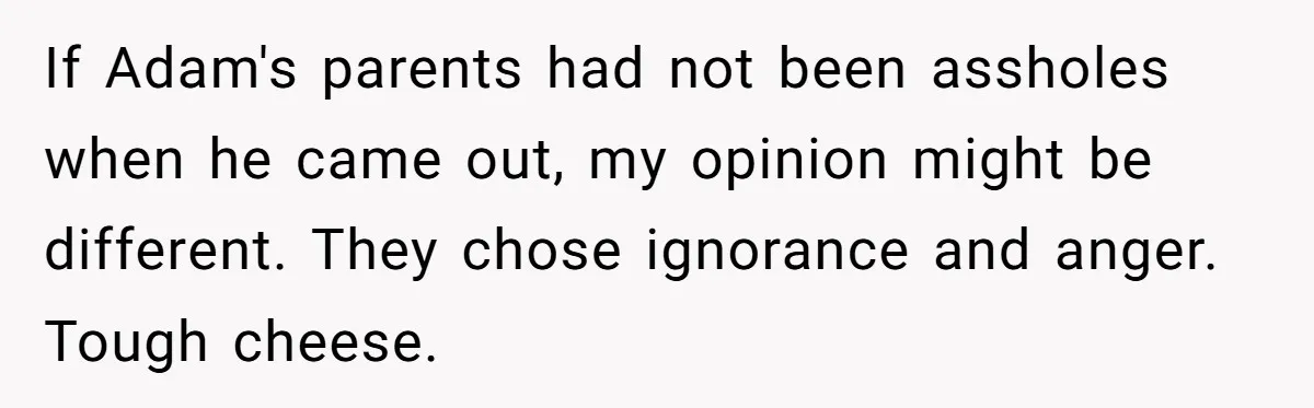If Adam's parents had not been assholes when he came out, my opinion might be different. They chose ignorance and anger. Tough cheese.