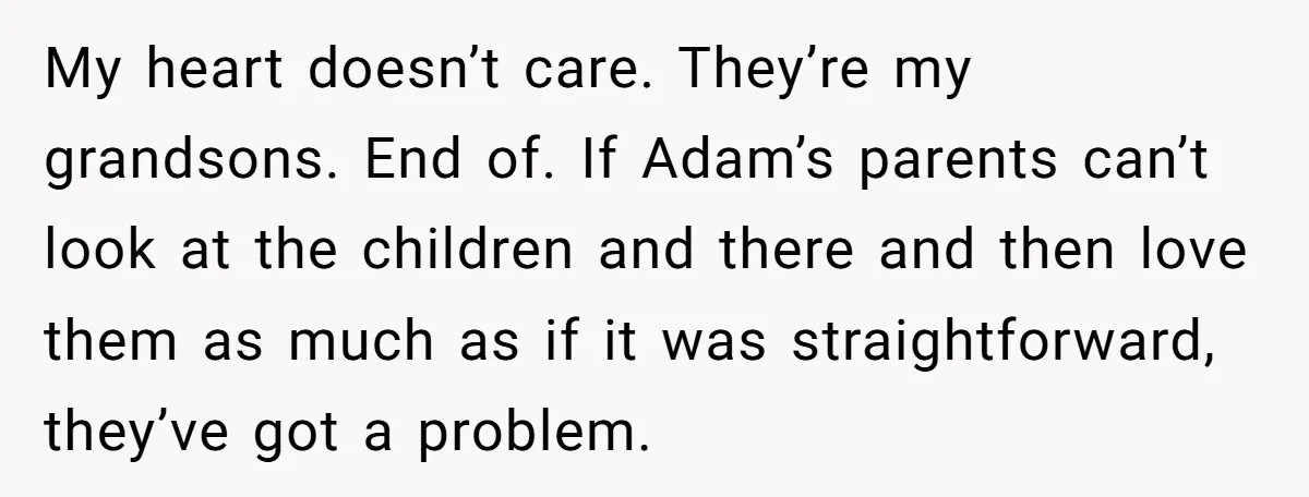 My heart doesn’t care. They’re my grandsons. End of. If Adam’s parents can’t look at the children and there and then love them as much as if it was straightforward,...