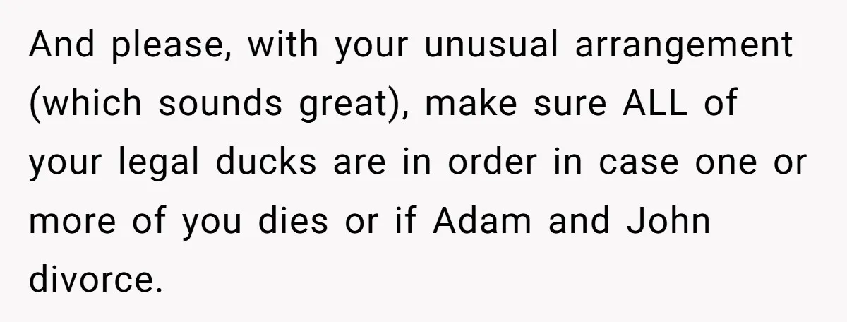 And please, with your unusual arrangement (which sounds great), make sure ALL of your legal ducks are in order in case one or more of you dies or if Adam...