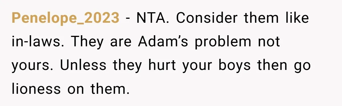 Penelope_2023 - NTA. Consider them like in-laws. They are Adam’s problem not yours. Unless they hurt your boys then go lioness on them.
