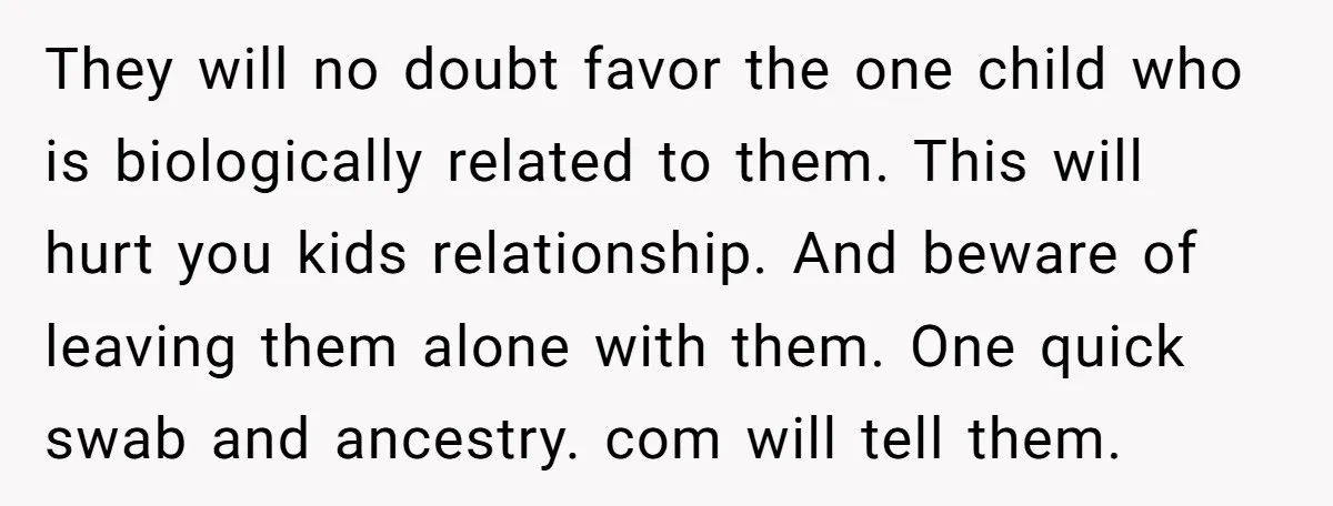 They will no doubt favor the one child who is biologically related to them. This will hurt you kids relationship. And beware of leaving them alone with them. One quick...